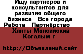 Ищу партнеров и консультантов для развития общего бизнеса - Все города Работа » Партнёрство   . Ханты-Мансийский,Когалым г.